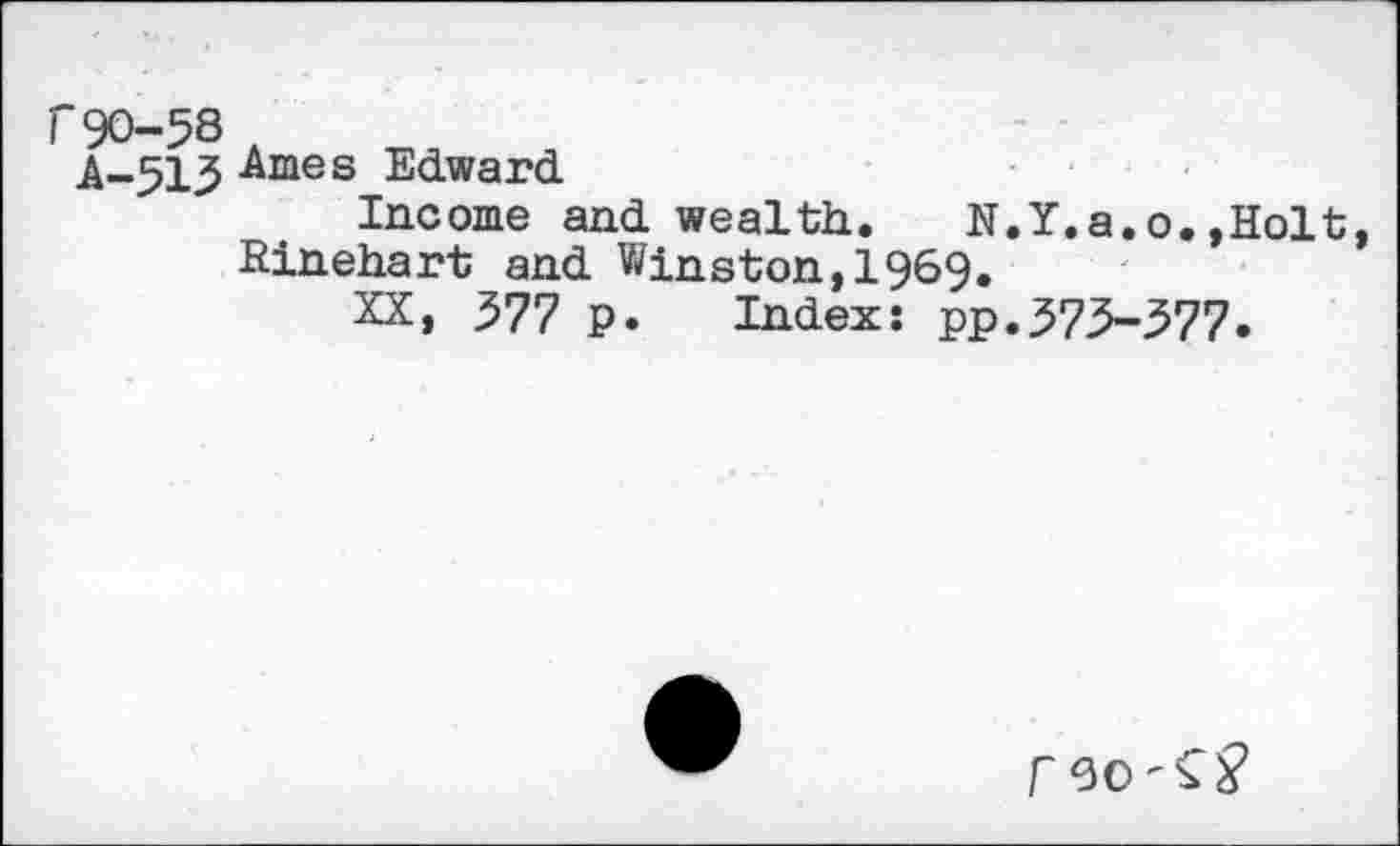 ﻿r90-58 A
A-513 Ames Edward
Income and wealth. N.Y.a.o.,Holt, Rinehart and Winston,1969.
XX, 377 p. Index: pp.373-377.
